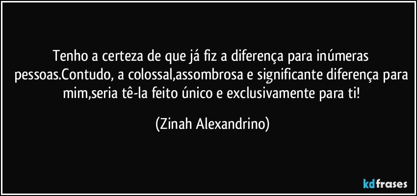 Tenho a certeza de que já fiz a diferença para inúmeras pessoas.Contudo, a colossal,assombrosa e significante diferença para mim,seria tê-la feito único e exclusivamente para ti! (Zinah Alexandrino)