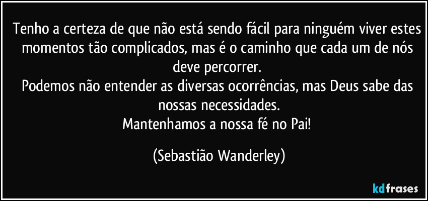 Tenho a certeza de que não está sendo fácil para ninguém viver estes momentos tão complicados, mas é o caminho que cada um de nós deve percorrer. 
Podemos não entender as diversas ocorrências, mas Deus sabe das nossas necessidades.
Mantenhamos a nossa fé no Pai! (Sebastião Wanderley)