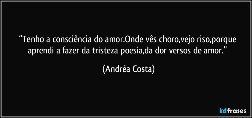 “Tenho a consciência do amor.Onde vês choro,vejo riso,porque aprendi a fazer da tristeza poesia,da dor versos de amor.” (Andréa Costa)