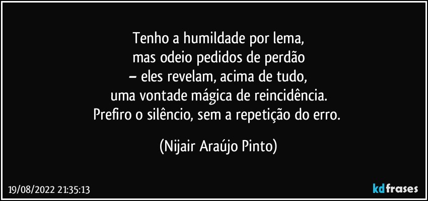 Tenho a humildade por lema,
mas odeio pedidos de perdão
– eles revelam, acima de tudo,
uma vontade mágica de reincidência.
Prefiro o silêncio, sem a repetição do erro. (Nijair Araújo Pinto)