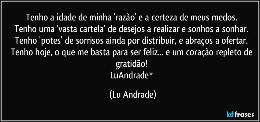 Tenho a idade de minha 'razão' e a certeza de meus medos. 
Tenho uma 'vasta cartela' de desejos a realizar e sonhos a sonhar. 
Tenho 'potes' de sorrisos ainda por distribuir, e abraços a ofertar. 
Tenho hoje, o que me basta para ser feliz... e um coração repleto de gratidão! 
LuAndrade* (Lu Andrade)