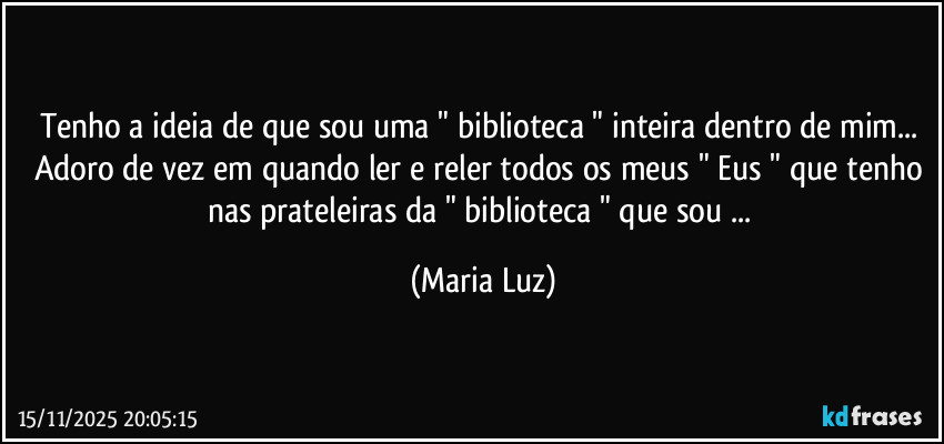 Tenho a ideia de que sou uma " biblioteca " inteira dentro de mim... Adoro de vez em quando ler e reler todos os meus " Eus " que tenho nas prateleiras da " biblioteca " que sou ... (Maria Luz)