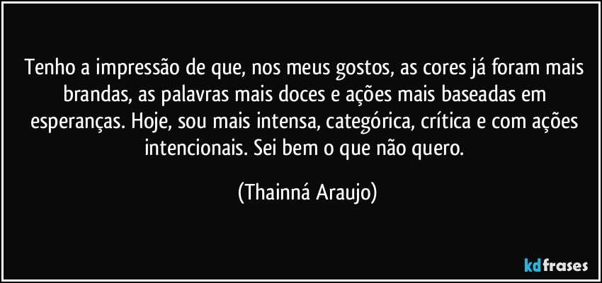 Tenho a impressão de que, nos meus gostos, as cores já foram mais brandas, as palavras mais doces e ações mais baseadas em esperanças. Hoje, sou mais intensa, categórica, crítica e com ações intencionais. Sei bem o que não quero. (Thainná Araujo)