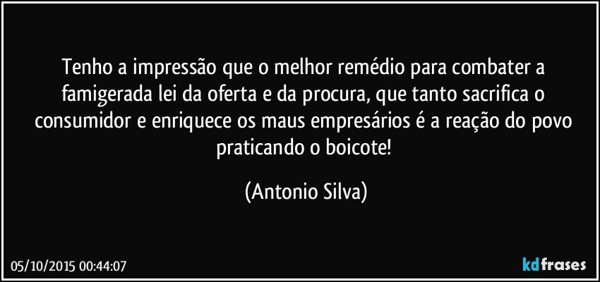 Tenho a impressão que o melhor remédio para combater a famigerada lei da oferta e da procura, que tanto sacrifica o consumidor e enriquece os maus empresários é a reação do povo praticando o boicote! (Antonio Silva)