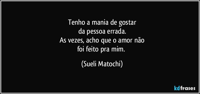 Tenho a mania de gostar
da pessoa errada.
As vezes, acho que o amor não
foi feito pra mim. (Sueli Matochi)