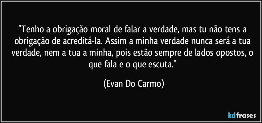 "Tenho a obrigação moral de falar a verdade, mas tu não tens a obrigação de acreditá-la. Assim a minha verdade nunca será a tua verdade, nem a tua a minha, pois estão sempre de lados opostos, o que fala e o que escuta." (Evan Do Carmo)