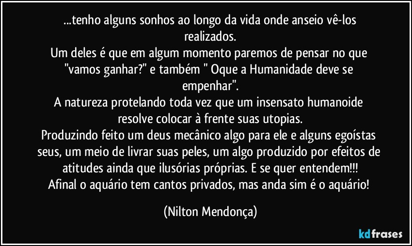 ⁠...tenho alguns sonhos ao longo da vida onde anseio vê-los realizados.
Um deles é que em algum momento paremos de pensar no que "vamos ganhar?" e também " Oque a Humanidade deve se empenhar".
A natureza protelando toda vez que um insensato humanoide resolve colocar à frente suas utopias.
Produzindo feito um deus mecânico algo para ele e alguns egoístas seus, um meio de livrar suas peles, um algo produzido por efeitos de atitudes ainda que ilusórias próprias. E se quer entendem!!!
Afinal o aquário tem cantos privados, mas anda sim é o aquário! (Nilton Mendonça)