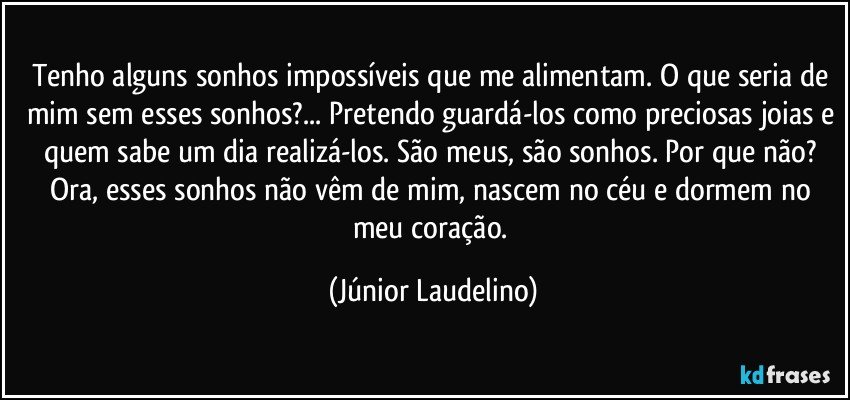 Tenho alguns sonhos impossíveis que me alimentam. O que seria de mim sem esses sonhos?... Pretendo guardá-los como preciosas joias e quem sabe um dia realizá-los. São meus, são sonhos. Por que não? Ora, esses sonhos não vêm de mim, nascem no céu e dormem no meu coração. (Júnior Laudelino)