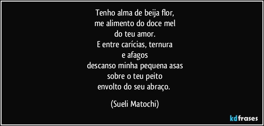 Tenho alma de beija flor,
me alimento do doce mel
do teu amor.
E entre carícias, ternura
e afagos
descanso minha pequena asas
sobre o teu peito
envolto do seu abraço. (Sueli Matochi)