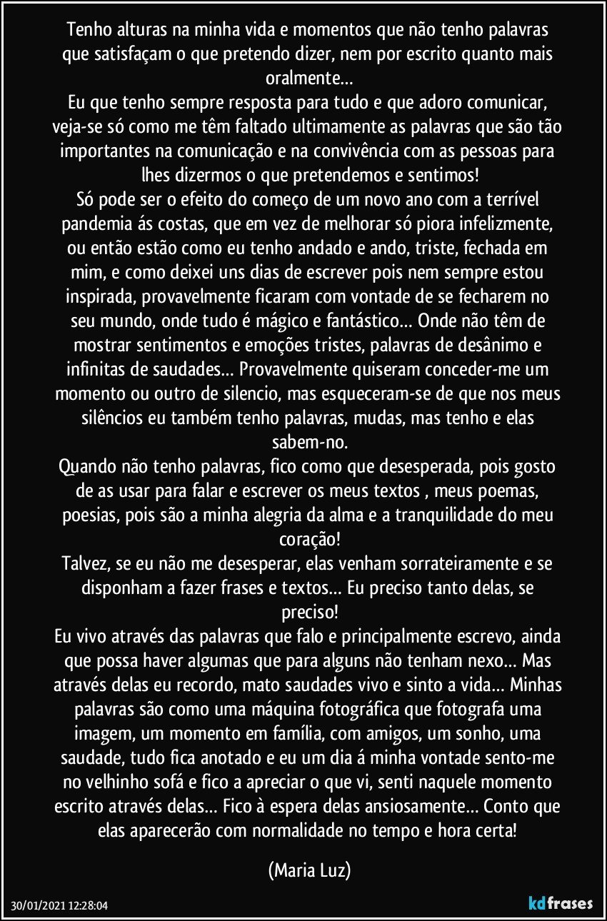 Tenho alturas na minha vida e momentos que não tenho palavras que satisfaçam o que pretendo dizer, nem por escrito quanto mais oralmente…
Eu que tenho sempre resposta para tudo e que adoro comunicar, veja-se só como me têm faltado ultimamente as palavras que são tão importantes na comunicação e na convivência com as pessoas para lhes dizermos o que pretendemos e sentimos!
Só pode ser o efeito do começo de um novo ano com a terrível pandemia ás costas, que em vez de melhorar só piora infelizmente, ou então estão como eu tenho andado e ando, triste, fechada em mim, e como deixei uns dias de escrever pois nem sempre estou inspirada, provavelmente ficaram com vontade de se fecharem no seu mundo, onde tudo é mágico e fantástico… Onde não têm de mostrar sentimentos e emoções tristes, palavras de desânimo e infinitas de saudades… Provavelmente quiseram conceder-me um momento ou outro de silencio, mas esqueceram-se de que nos meus silêncios eu também tenho palavras, mudas, mas tenho e elas sabem-no.
Quando não tenho palavras, fico como que desesperada, pois gosto de as usar para falar e escrever os meus textos , meus poemas, poesias, pois são a minha alegria da alma e a tranquilidade do meu coração!
Talvez, se eu não me desesperar, elas venham sorrateiramente e se disponham a fazer frases e textos… Eu preciso tanto delas, se preciso!
Eu vivo através das palavras que falo e principalmente escrevo, ainda que possa haver algumas que para alguns não tenham nexo… Mas através delas eu recordo, mato saudades vivo e sinto a vida… Minhas palavras são como uma máquina fotográfica que fotografa uma imagem, um momento em família, com amigos, um sonho, uma saudade, tudo fica anotado e eu um dia á minha vontade sento-me no velhinho sofá e fico a apreciar o que vi, senti naquele momento escrito através delas… Fico à espera delas ansiosamente… Conto que elas aparecerão com normalidade no tempo e hora certa! (Maria Luz)