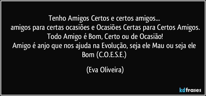 Tenho Amigos Certos e certos amigos... 
amigos para certas ocasiões e Ocasiões Certas para Certos Amigos.
Todo Amigo é Bom, Certo ou de Ocasião!
Amigo é anjo que nos ajuda na Evolução, seja ele Mau ou seja ele Bom (C.O.E.S.E.) (Eva Oliveira)