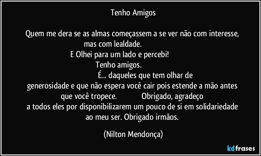 Tenho Amigos

Quem me dera se as almas começassem a se ver não com interesse, mas com lealdade.                                                                                  E Olhei para um lado e percebi!                                                                      Tenho amigos.                                                                                                                      É... daqueles que tem olhar de generosidade e que não espera você cair pois estende a mão antes que você tropece.                                               Obrigado, agradeço a todos eles por disponibilizarem um pouco de si em solidariedade ao meu ser. Obrigado irmãos. (Nilton Mendonça)