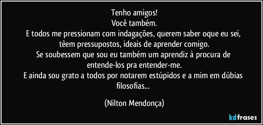 Tenho amigos!
Você também.
E todos me pressionam com indagações, querem saber oque eu sei, têem pressupostos, ideais de aprender comigo.
Se soubessem que sou eu também um aprendiz à procura de entende-los pra entender-me.
E ainda sou grato a todos por notarem estúpidos e a mim em dúbias filosofias... (Nilton Mendonça)