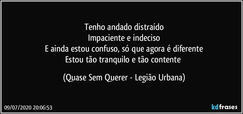 Tenho andado distraído
Impaciente e indeciso
E ainda estou confuso, só que agora é diferente
Estou tão tranquilo e tão contente (Quase Sem Querer - Legião Urbana)