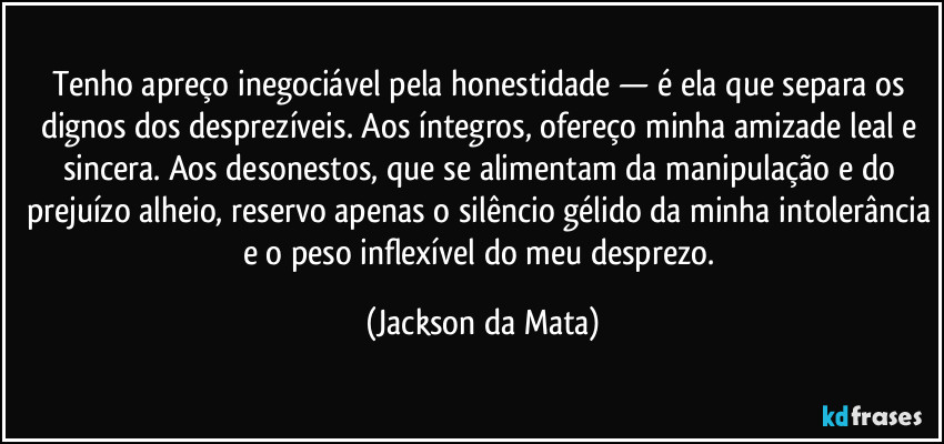 Tenho apreço inegociável pela honestidade — é ela que separa os dignos dos desprezíveis. Aos íntegros, ofereço minha amizade leal e sincera. Aos desonestos, que se alimentam da manipulação e do prejuízo alheio, reservo apenas o silêncio gélido da minha intolerância e o peso inflexível do meu desprezo. (Jackson da Mata)