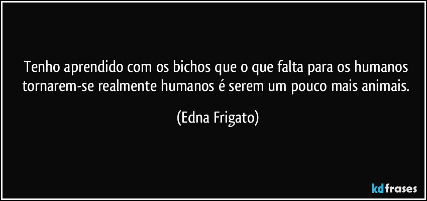 Tenho aprendido com os bichos que o que falta para os humanos tornarem-se realmente humanos é serem um pouco mais animais. (Edna Frigato)