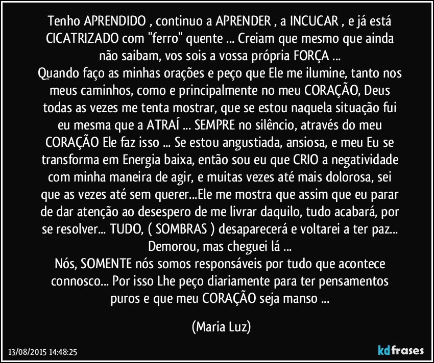 Tenho APRENDIDO , continuo a APRENDER , a INCUCAR , e já está CICATRIZADO com "ferro" quente ... Creiam que mesmo que ainda não saibam, vos sois a vossa própria FORÇA ... 
Quando faço as minhas orações e peço que Ele me ilumine, tanto nos meus caminhos, como e principalmente no meu CORAÇÃO, Deus todas as vezes me tenta  mostrar, que se estou naquela situação fui eu mesma que a ATRAÍ ... SEMPRE no silêncio, através do meu CORAÇÃO Ele faz isso ... Se estou angustiada, ansiosa, e meu Eu se transforma em Energia baixa, então sou eu que CRIO a negatividade com minha maneira de agir, e muitas vezes até mais dolorosa, sei que as vezes até sem querer...Ele me mostra que assim que eu parar de dar atenção ao desespero de me livrar daquilo, tudo  acabará, por se resolver... TUDO, ( SOMBRAS ) desaparecerá e voltarei a ter paz... Demorou, mas cheguei lá ... 
Nós, SOMENTE nós somos responsáveis por tudo que acontece connosco... Por isso Lhe peço diariamente para ter pensamentos puros e que meu CORAÇÃO seja  manso ... (Maria Luz)