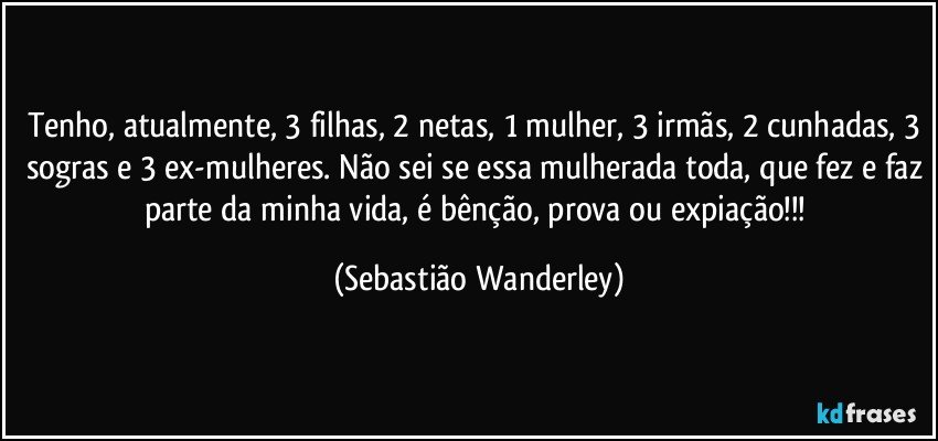 Tenho, atualmente, 3 filhas, 2 netas, 1 mulher, 3 irmãs, 2 cunhadas, 3 sogras e 3 ex-mulheres. Não sei se essa mulherada toda, que fez e faz parte da minha vida, é bênção, prova ou expiação!!! (Sebastião Wanderley)