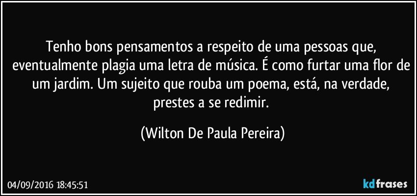 Tenho bons pensamentos a respeito de uma pessoas que, eventualmente plagia uma letra de música. É como furtar uma flor de um jardim. Um sujeito que rouba um poema, está, na verdade, prestes a se redimir. (Wilton De Paula Pereira)