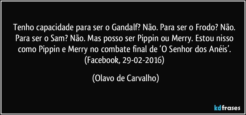 Tenho capacidade para ser o Gandalf? Não. Para ser o Frodo? Não. Para ser o Sam? Não. Mas posso ser Pippin ou Merry. Estou nisso como Pippin e Merry no combate final de ‘O Senhor dos Anéis’. (Facebook, 29-02-2016) (Olavo de Carvalho)