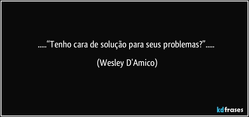 ...“Tenho cara de solução para seus problemas?”... (Wesley D'Amico)