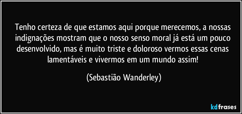 Tenho certeza de que estamos aqui porque merecemos, a nossas indignações mostram que o nosso senso moral já está um pouco desenvolvido, mas é muito triste e doloroso vermos essas cenas lamentáveis e vivermos em um mundo assim! (Sebastião Wanderley)