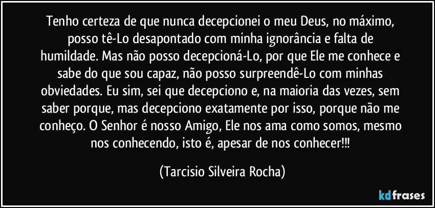Tenho certeza de que nunca decepcionei o meu Deus, no máximo, posso tê-Lo desapontado com minha ignorância e falta de humildade. Mas não posso decepcioná-Lo, por que Ele me conhece e sabe do que sou capaz, não posso surpreendê-Lo com minhas obviedades. Eu sim, sei que decepciono e, na maioria das vezes, sem saber porque, mas decepciono exatamente por isso, porque não me conheço. O Senhor é nosso Amigo, Ele nos ama como somos, mesmo nos conhecendo, isto é, apesar de nos conhecer!!! (Tarcisio Silveira Rocha)