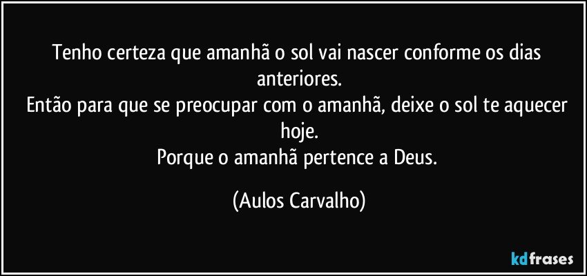 Tenho certeza que amanhã o sol vai nascer conforme os dias anteriores.
Então para que se preocupar com o amanhã, deixe o sol te aquecer hoje.
Porque o amanhã  pertence a Deus. (Aulos Carvalho)