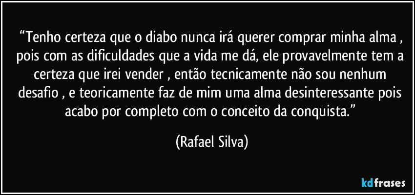 ⁠“Tenho certeza que o diabo nunca irá querer comprar minha alma , pois com as dificuldades que a vida me dá, ele provavelmente tem a certeza que irei vender , então tecnicamente não sou nenhum desafio , e teoricamente faz de mim uma alma desinteressante pois acabo por completo com o conceito da conquista.” (Rafael Silva)