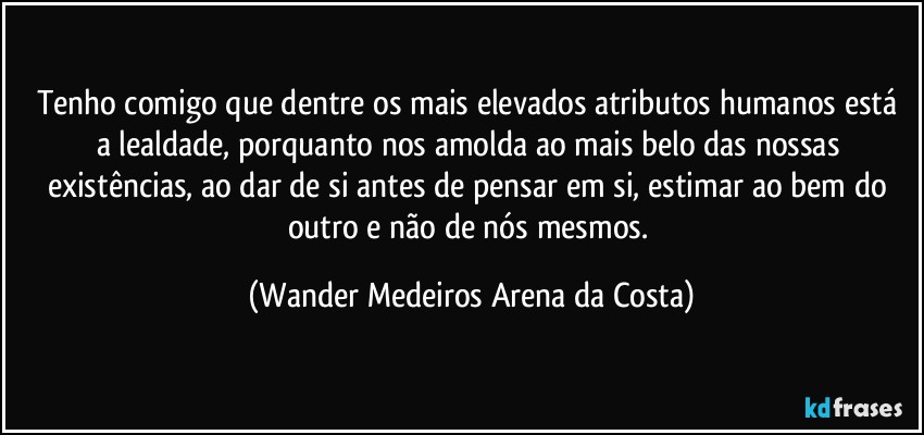 Tenho comigo que dentre os mais elevados atributos humanos está a lealdade, porquanto nos amolda ao mais belo das nossas existências, ao dar de si antes de pensar em si, estimar ao bem do outro e não de nós mesmos. (Wander Medeiros Arena da Costa)