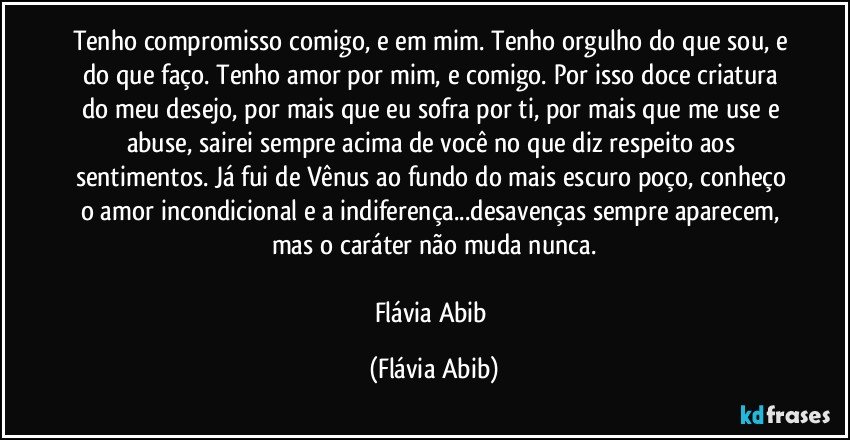 Tenho compromisso comigo, e em mim. Tenho orgulho do que sou, e do que faço. Tenho amor por mim, e comigo. Por isso doce criatura do meu desejo, por mais que eu sofra por ti, por mais que me use e abuse, sairei sempre acima de você no que diz respeito aos sentimentos. Já fui de Vênus ao fundo do mais escuro poço, conheço o amor incondicional e a indiferença...desavenças sempre aparecem, mas o caráter não muda nunca.

Flávia Abib (Flávia Abib)