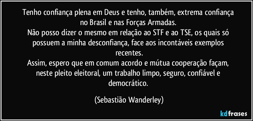 Tenho confiança plena em Deus e tenho, também, extrema confiança no Brasil e nas Forças Armadas. 
Não posso dizer o mesmo em relação ao STF e ao TSE, os quais só possuem a minha desconfiança, face aos incontáveis exemplos recentes.
Assim, espero que em comum acordo e mútua cooperação façam, neste pleito eleitoral, um trabalho limpo, seguro, confiável e democrático. (Sebastião Wanderley)