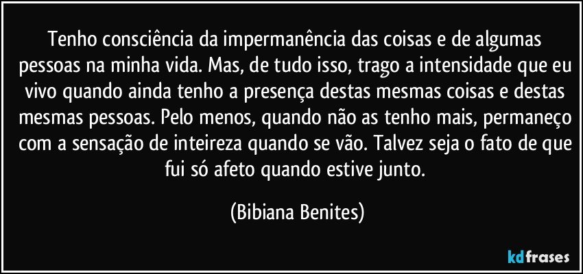 Tenho consciência da impermanência das coisas e de algumas pessoas na minha vida. Mas, de tudo isso, trago a intensidade que eu vivo quando ainda tenho a presença destas mesmas coisas e destas mesmas pessoas. Pelo menos, quando não as tenho mais, permaneço com a sensação de inteireza quando se vão. Talvez seja o fato de que fui só afeto quando estive junto. (Bibiana Benites)