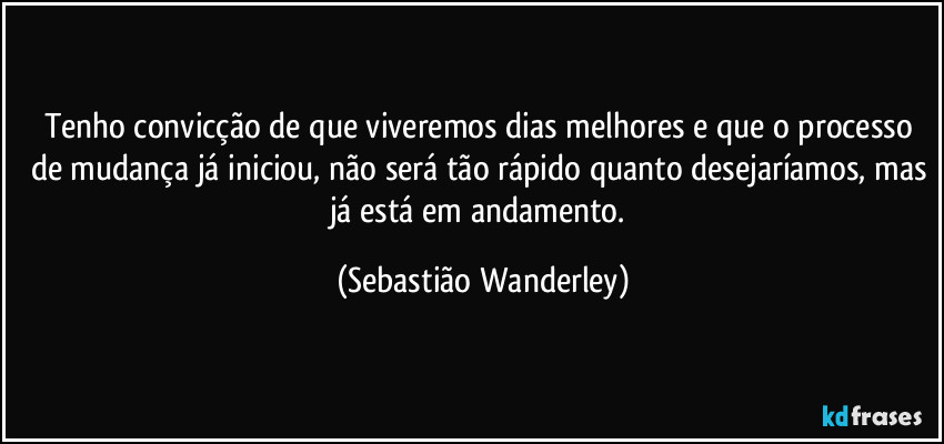 Tenho convicção de que viveremos dias melhores e que o processo de mudança já iniciou, não será tão rápido quanto desejaríamos, mas já está em andamento. (Sebastião Wanderley)