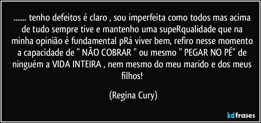 ... tenho defeitos é claro ,  sou imperfeita como todos mas acima  de tudo  sempre tive e mantenho uma supeRqualidade  que na minha opinião é fundamental pRá viver bem, refiro nesse momento  a capacidade de " NÃO COBRAR " ou mesmo  " PEGAR NO PÉ" de  ninguém a VIDA INTEIRA  , nem mesmo do meu marido e dos meus filhos! (Regina Cury)