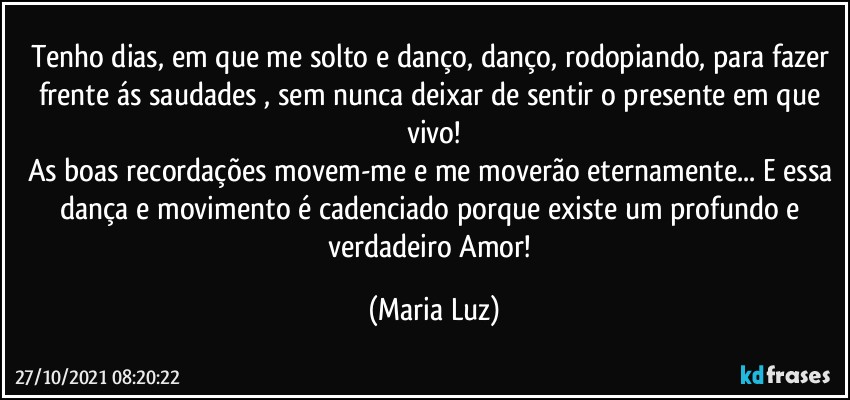 Tenho dias, em que me solto e danço, danço, rodopiando,  para fazer frente ás saudades , sem nunca deixar de sentir o presente em que vivo!
As boas recordações movem-me e me moverão eternamente... E essa dança e movimento é cadenciado porque existe um profundo e verdadeiro Amor! (Maria Luz)