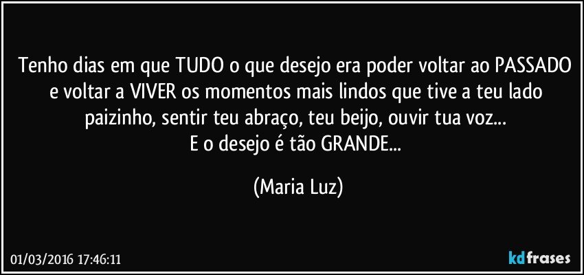 Tenho dias em que TUDO o que desejo era poder voltar ao PASSADO e voltar a VIVER os momentos mais lindos que tive a teu lado paizinho, sentir teu abraço, teu beijo, ouvir tua voz... 
E o desejo é tão GRANDE... (Maria Luz)