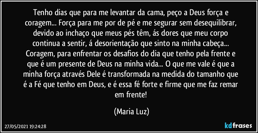 Tenho dias que para me levantar da cama, peço a Deus força e coragem... Força para me por de pé e me segurar sem desequilibrar, devido ao inchaço que meus pés têm, ás dores que meu corpo continua a sentir, á desorientação que sinto na minha cabeça... Coragem, para enfrentar os desafios do dia que tenho pela frente e que é um presente de Deus na minha vida... O que me vale é que a minha força através Dele é transformada na medida do tamanho que é a Fé que tenho em Deus, e é essa fé forte e firme que me faz remar em frente! (Maria Luz)