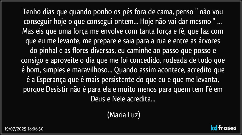 Tenho dias que quando ponho os pés fora de cama, penso  " não vou conseguir hoje o que consegui ontem... Hoje não vai dar mesmo " ... Mas eis que uma força me envolve com tanta força e fé, que faz com que eu me levante, me prepare e saia para a rua e entre as árvores do pinhal e as flores diversas, eu caminhe ao passo que posso e consigo e aproveite o dia que me foi concedido, rodeada de tudo que é bom, simples e maravilhoso... Quando assim acontece, acredito que é a Esperança que é mais persistente do que eu e que me levanta, porque Desistir não é para ela e muito menos para quem tem Fé em Deus e Nele acredita... (Maria Luz)
