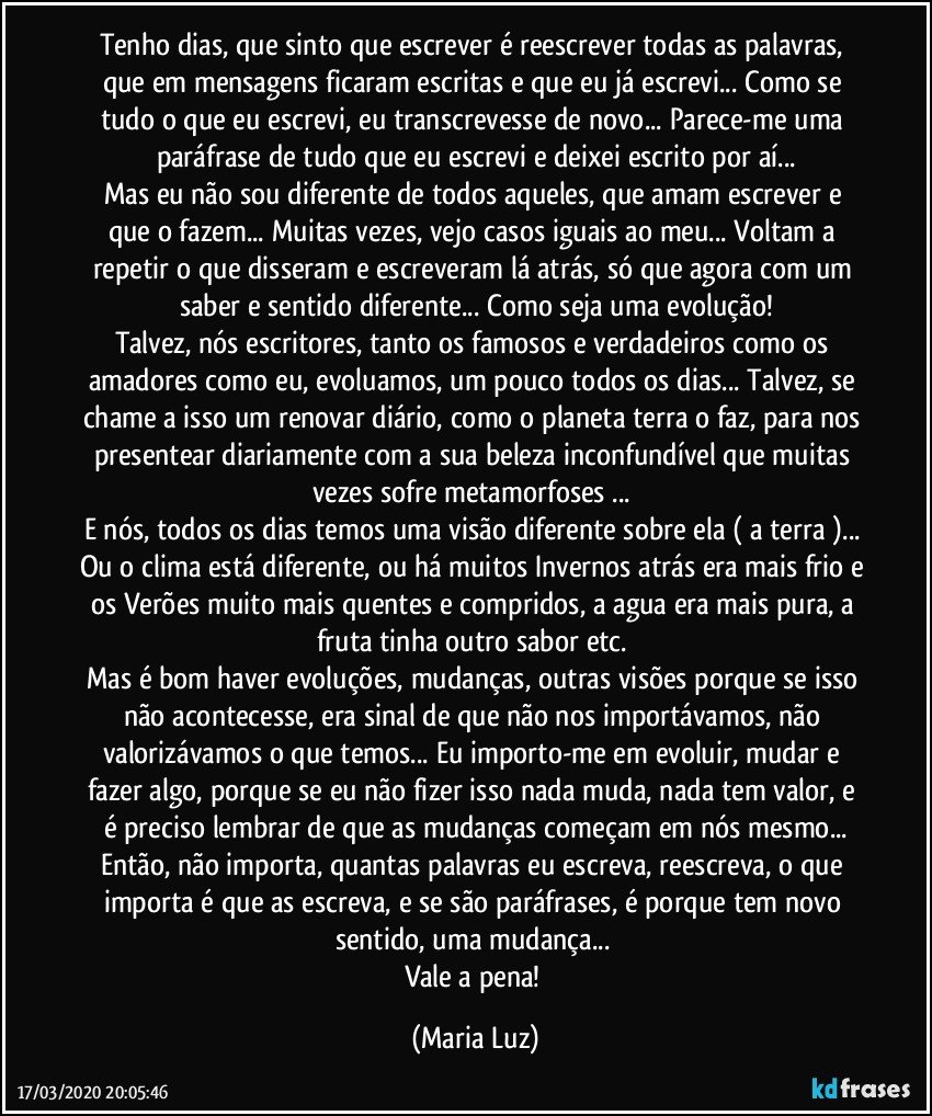 Tenho dias, que sinto que escrever é reescrever todas as palavras, que em mensagens ficaram escritas e que eu já escrevi... Como se tudo o que eu escrevi, eu transcrevesse de novo... Parece-me uma paráfrase de tudo que eu escrevi e deixei escrito por aí...
Mas eu não sou diferente de todos aqueles, que amam escrever e que o fazem... Muitas vezes, vejo casos iguais ao meu... Voltam a repetir o que disseram e escreveram lá atrás, só que agora com um saber e sentido diferente... Como seja uma evolução!
Talvez, nós escritores, tanto os famosos e verdadeiros como os amadores como eu, evoluamos, um pouco todos os dias... Talvez, se chame a isso um renovar diário, como o planeta terra o faz, para nos presentear diariamente com a sua beleza inconfundível que muitas vezes sofre metamorfoses ... 
E nós, todos os dias temos uma visão diferente sobre ela ( a terra )... Ou o clima está diferente, ou há muitos Invernos atrás era mais frio e os Verões muito mais quentes e compridos, a agua era mais pura, a fruta tinha outro sabor etc. 
Mas é bom haver evoluções, mudanças, outras visões porque se isso não acontecesse, era sinal de que não nos importávamos, não valorizávamos o que temos... Eu importo-me em evoluir, mudar e fazer algo, porque se eu não fizer isso nada muda, nada tem valor, e é preciso lembrar de que as mudanças começam em nós mesmo...
Então, não importa, quantas palavras eu escreva, reescreva, o que importa é que as escreva, e se são paráfrases, é porque tem novo sentido, uma mudança... 
Vale a pena! (Maria Luz)