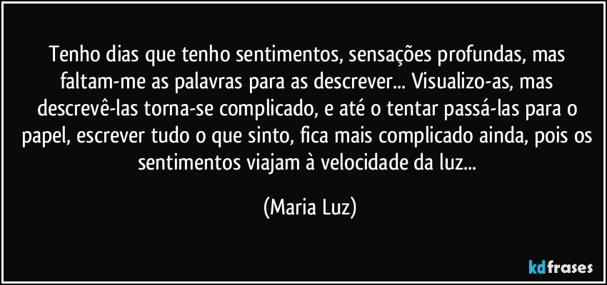 Tenho dias que tenho sentimentos, sensações profundas, mas faltam-me as palavras para as descrever... Visualizo-as, mas descrevê-las torna-se complicado, e até o tentar passá-las para o papel, escrever tudo o que sinto, fica mais complicado ainda, pois os sentimentos viajam à velocidade da luz... (Maria Luz)