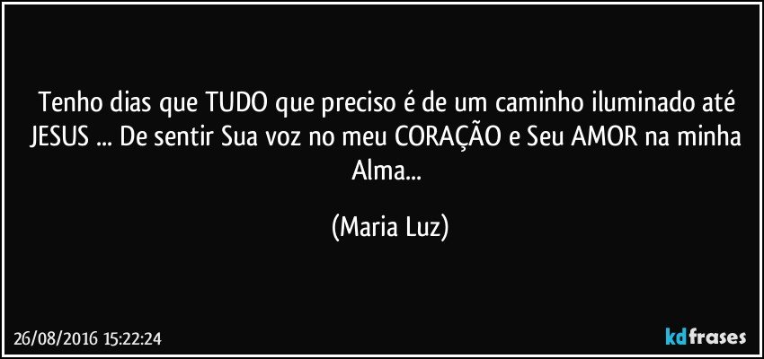 Tenho dias que TUDO que preciso é de um caminho iluminado até JESUS ... De sentir Sua voz no meu CORAÇÃO e Seu AMOR na minha Alma... (Maria Luz)