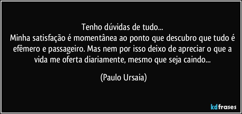 Tenho dúvidas de tudo... 
Minha satisfação é momentânea ao ponto que descubro que tudo é efêmero e passageiro. Mas nem por isso deixo de apreciar o que a vida me oferta diariamente, mesmo que seja caindo... (Paulo Ursaia)