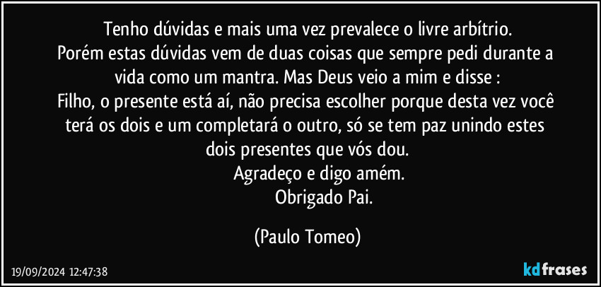 Tenho dúvidas e mais uma vez prevalece o livre arbítrio.
Porém estas dúvidas vem de duas coisas que sempre pedi durante a vida como um mantra.  Mas Deus veio a mim e disse :
Filho, o presente está aí, não precisa escolher porque desta vez você terá os dois e um completará o outro, só se tem paz unindo estes dois presentes que vós dou.
                    Agradeço e digo amém.
                             Obrigado Pai. (Paulo Tomeo)