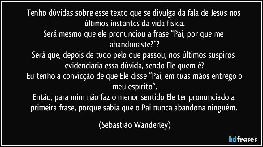 Tenho dúvidas sobre esse texto que se divulga da fala de Jesus nos últimos instantes da vida física.
Será mesmo que ele pronunciou a frase “Pai, por que me abandonaste?”?
Será que, depois de tudo pelo que passou, nos últimos suspiros evidenciaria essa dúvida, sendo Ele quem é?
 Eu tenho a convicção de que Ele disse “Pai, em tuas mãos entrego o meu espírito”.
Então, para mim não faz o menor sentido Ele ter pronunciado a primeira frase, porque sabia que o Pai nunca abandona ninguém. (Sebastião Wanderley)