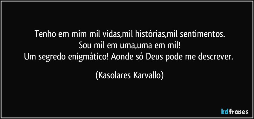 Tenho em mim mil vidas,mil histórias,mil sentimentos.
Sou mil em uma,uma em mil!
Um segredo enigmático! Aonde só Deus pode me descrever. (Kasolares Karvallo)