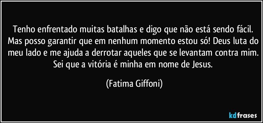 Tenho enfrentado muitas batalhas e digo que não está sendo fácil. Mas posso garantir que em nenhum momento estou só! Deus luta do meu lado e me ajuda a derrotar aqueles que se levantam contra mim. Sei que a vitória é minha em nome de Jesus. (Fatima Giffoni)