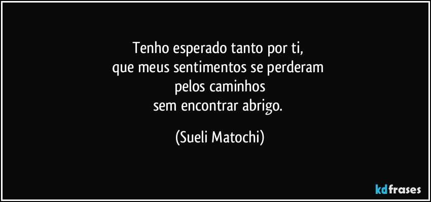 Tenho esperado tanto por ti, 
que meus sentimentos se perderam 
pelos caminhos
sem encontrar abrigo. (Sueli Matochi)