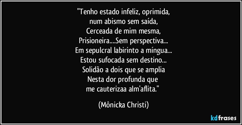 "Tenho estado infeliz, oprimida,
num abismo sem saída,
Cerceada de mim mesma,
Prisioneira...Sem perspectiva...
Em sepulcral labirinto a míngua...
Estou sufocada sem destino...
Solidão a dois que se amplia
Nesta dor profunda que 
me cauterizaa alm'aflita." (Mônicka Christi)