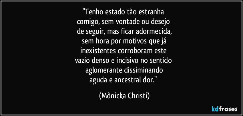 "Tenho estado tão estranha 
comigo, sem vontade ou desejo 
de seguir, mas ficar adormecida,
 sem hora por motivos que já 
inexistentes corroboram este 
vazio denso e incisivo no sentido 
aglomerante dissiminando
aguda e ancestral dor." (Mônicka Christi)
